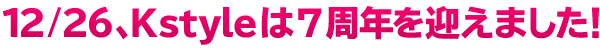 12月26日でKstyleは7周年を迎えました！